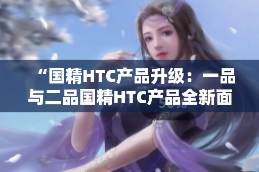 “国精HTC产品升级：一品与二品国精HTC产品全新面貌”