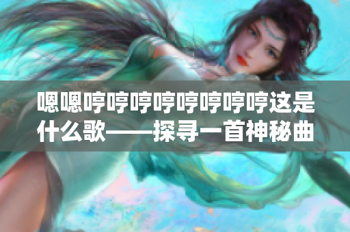 嗯嗯哼哼哼哼哼哼哼哼这是什么歌——探寻一首神秘曲的来历、意义及创作者的故事