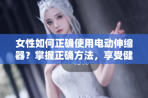 女性如何正确使用电动伸缩器？掌握正确方法，享受健康生活。
