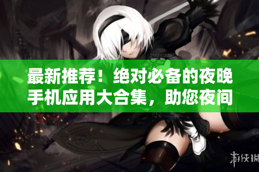 最新推荐！绝对必备的夜晚手机应用大合集，助您夜间生活更加便捷、丰富！