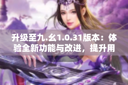 升级至九.幺1.0.31版本：体验全新功能与改进，提升用户体验