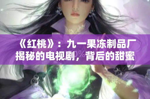 《红桃》：九一果冻制品厂揭秘的电视剧，背后的甜蜜与心酸