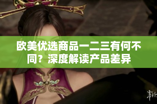欧美优选商品一二三有何不同？深度解读产品差异
