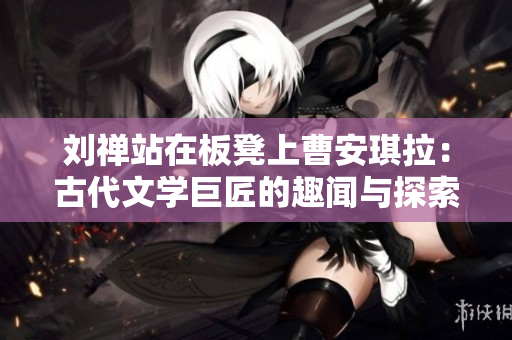 刘禅站在板凳上曹安琪拉：古代文学巨匠的趣闻与探索