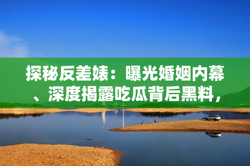 探秘反差婊：曝光婚姻内幕、深度揭露吃瓜背后黑料，一场万里长征的独家狂潮！