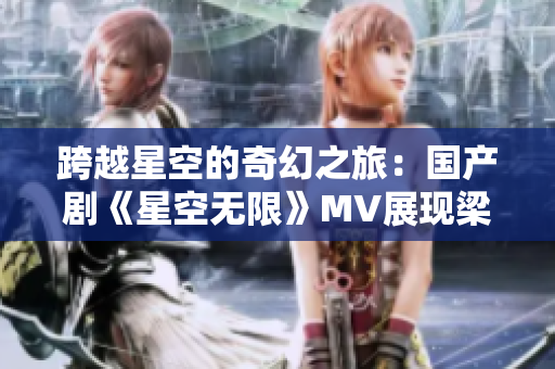 跨越星空的奇幻之旅：国产剧《星空无限》MV展现梁佳的璀璨世界