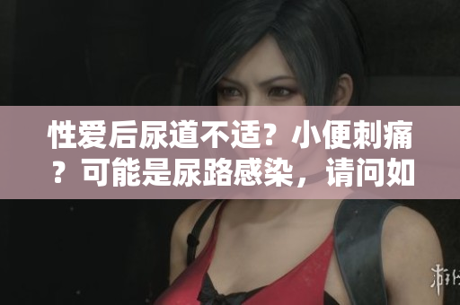 性爱后尿道不适？小便刺痛？可能是尿路感染，请问如何处理？