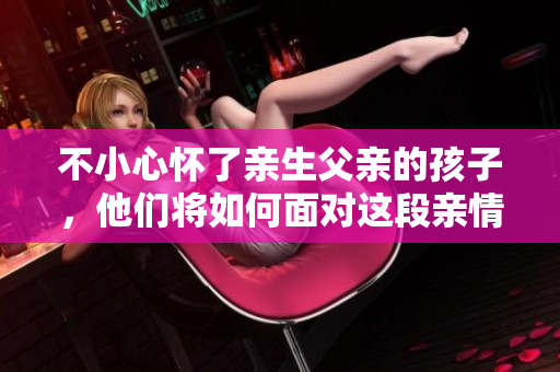 不小心怀了亲生父亲的孩子，他们将如何面对这段亲情？