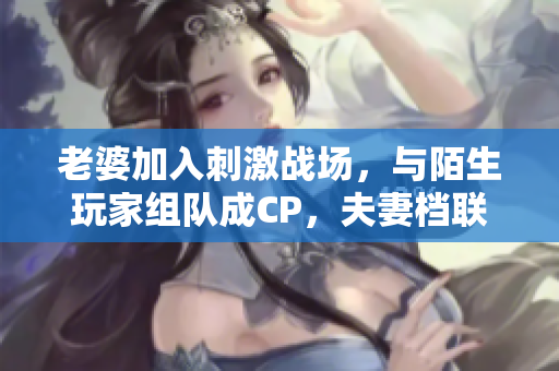 老婆加入刺激战场，与陌生玩家组队成CP，夫妻档联手闯荡战场