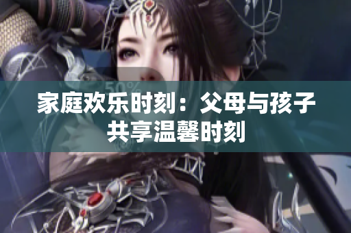 家庭欢乐时刻：父母与孩子共享温馨时刻