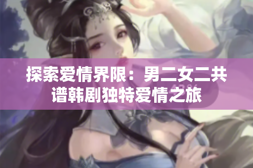 探索爱情界限：男二女二共谱韩剧独特爱情之旅