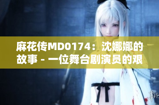 麻花传MD0174：沈娜娜的故事 - 一位舞台剧演员的艰辛与荣耀