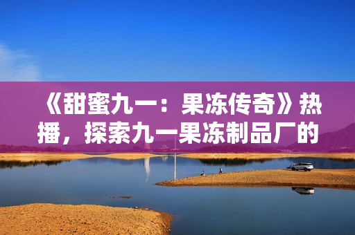 《甜蜜九一：果冻传奇》热播，探索九一果冻制品厂的奇幻世界！