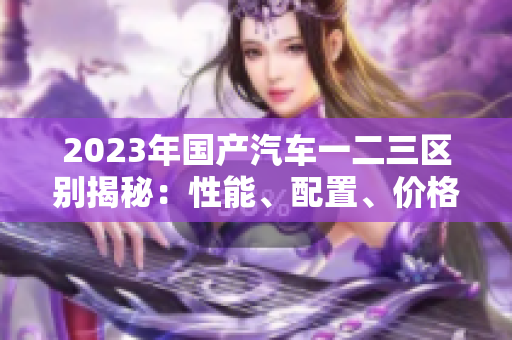 2023年国产汽车一二三区别揭秘：性能、配置、价格对比详解