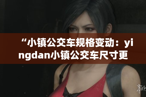 “小镇公交车规格变动：yingdan小镇公交车尺寸更新调整”