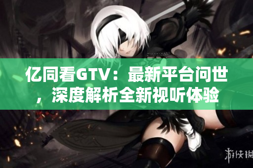 亿同看GTV：最新平台问世，深度解析全新视听体验