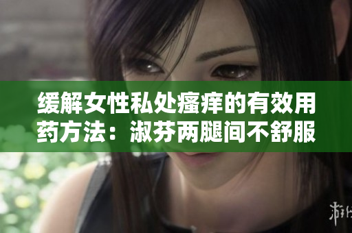 缓解女性私处瘙痒的有效用药方法：淑芬两腿间不舒服怎么办？