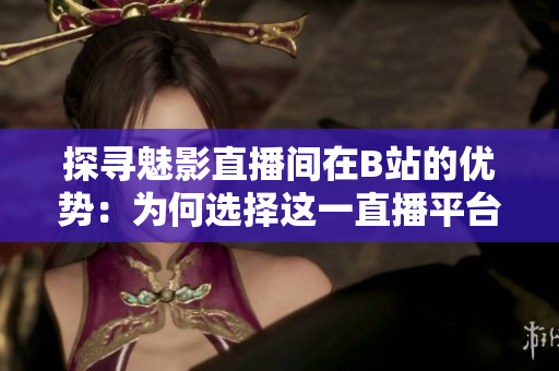 探寻魅影直播间在B站的优势：为何选择这一直播平台？