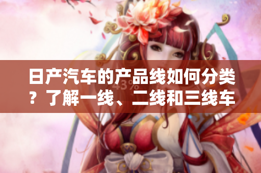 日产汽车的产品线如何分类？了解一线、二线和三线车型