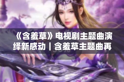 《含羞草》电视剧主题曲演绎新感动｜含羞草主题曲再现经典 原味承载青春心声
