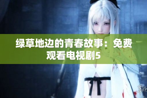 绿草地边的青春故事：免费观看电视剧5