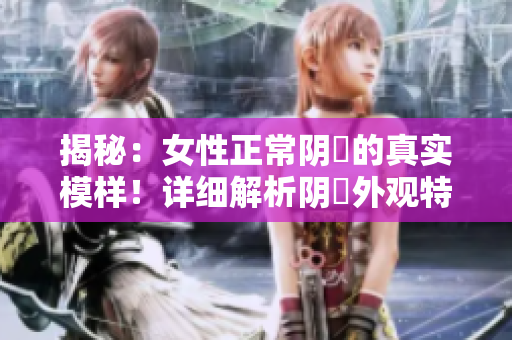 揭秘：女性正常阴脣的真实模样！详细解析阴脣外观特征，帮助你了解身体健康！