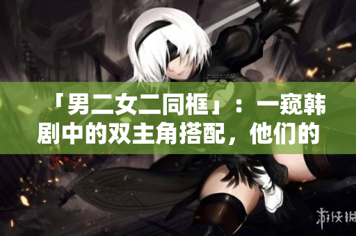 「男二女二同框」：一窥韩剧中的双主角搭配，他们的故事如何交织？