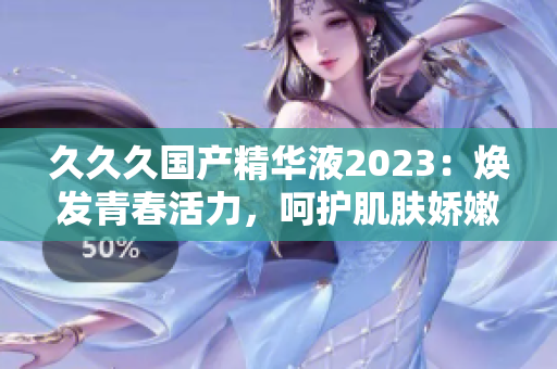 久久久国产精华液2023：焕发青春活力，呵护肌肤娇嫩。