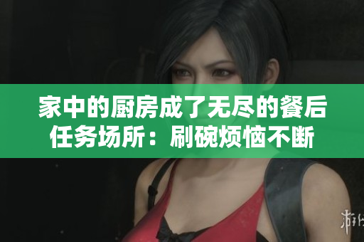 家中的厨房成了无尽的餐后任务场所：刷碗烦恼不断