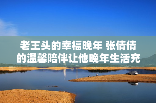 老王头的幸福晚年 张倩倩的温馨陪伴让他晚年生活充满快乐