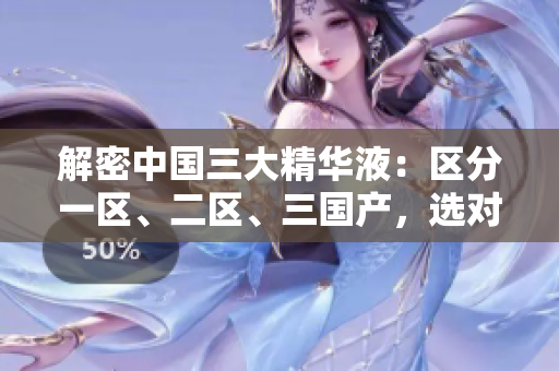 解密中国三大精华液：区分一区、二区、三国产，选对才能有效！