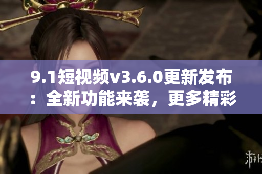 9.1短视频v3.6.0更新发布：全新功能来袭，更多精彩内容等你发现