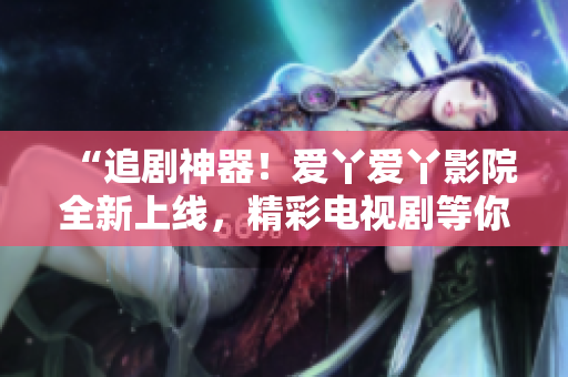 “追剧神器！爱丫爱丫影院全新上线，精彩电视剧等你来追！”