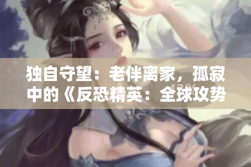 独自守望：老伴离家，孤寂中的《反恐精英：全球攻势》之夜