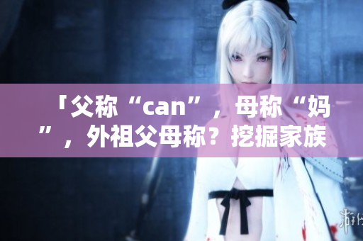 「父称“can”，母称“妈”，外祖父母称？挖掘家族称谓的文化密码」