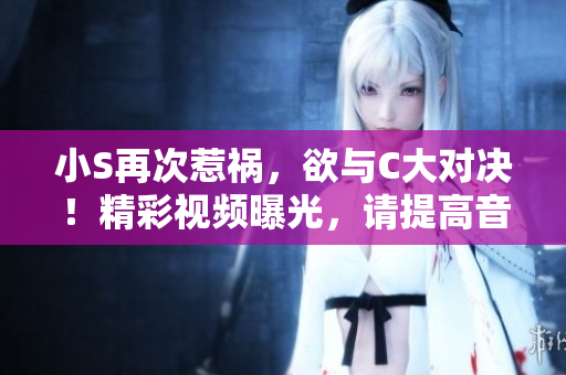 小S再次惹祸，欲与C大对决！精彩视频曝光，请提高音量观赏！