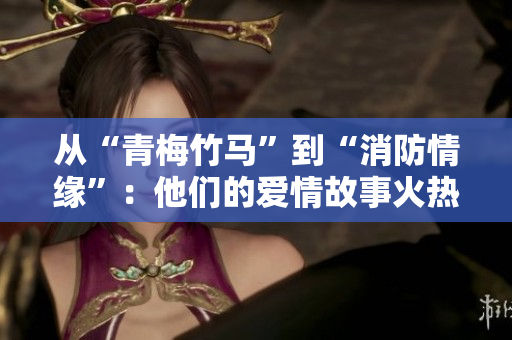 从“青梅竹马”到“消防情缘”：他们的爱情故事火热开启