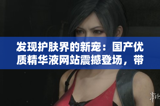 发现护肤界的新宠：国产优质精华液网站震撼登场，带你探索中华美肌奥秘！