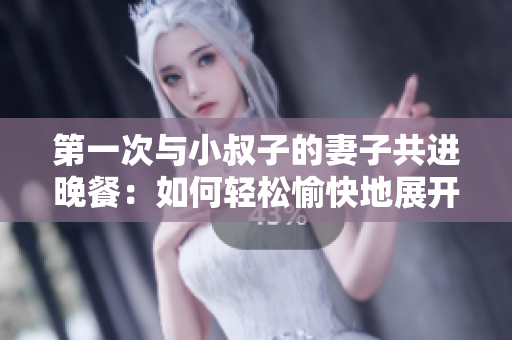 第一次与小叔子的妻子共进晚餐：如何轻松愉快地展开交谈