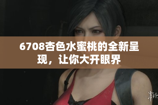 6708杏色水蜜桃的全新呈现，让你大开眼界