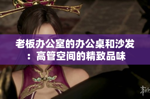 老板办公室的办公桌和沙发：高管空间的精致品味