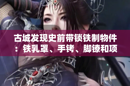 古城发现史前带锁铁制物件：铁乳罩、手铐、脚镣和项圈锁的秘密解析