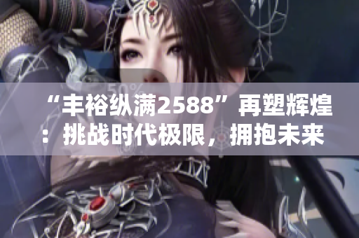“丰裕纵满2588”再塑辉煌：挑战时代极限，拥抱未来无限可能