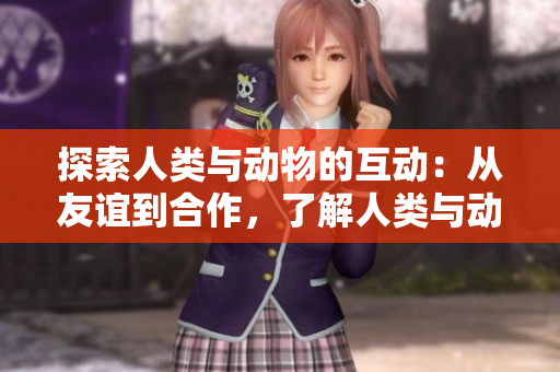 探索人类与动物的互动：从友谊到合作，了解人类与动物之间多样的关系