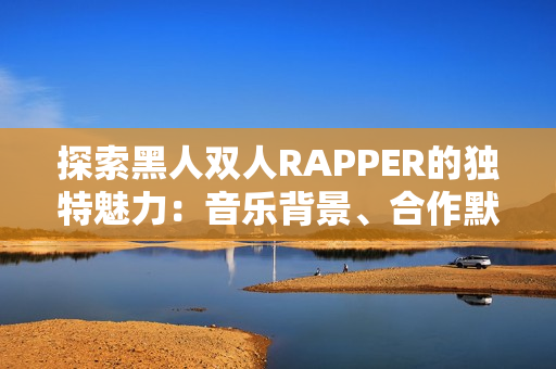 探索黑人双人RAPPER的独特魅力：音乐背景、合作默契与文化共鸣