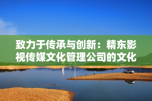 致力于传承与创新：精东影视传媒文化管理公司的文化管理与发展策略