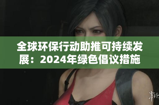 全球环保行动助推可持续发展：2024年绿色倡议措施与影响
