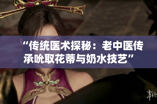 “传统医术探秘：老中医传承吮取花蒂与奶水技艺”