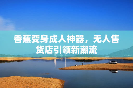 香蕉变身成人神器，无人售货店引领新潮流
