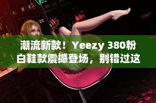 潮流新款！Yeezy 380粉白鞋款震撼登场，别错过这款时尚力作！